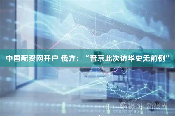 中国配资网开户 俄方：“普京此次访华史无前例”
