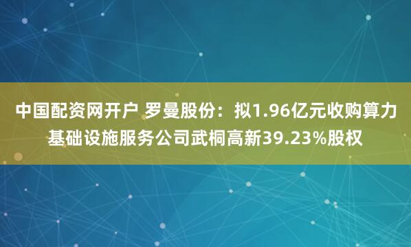 中国配资网开户 罗曼股份：拟1.96亿元收购算力基础设施服务公司武桐高新39.23%股权