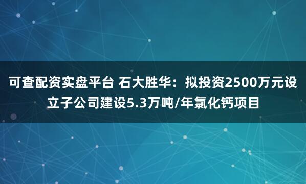 可查配资实盘平台 石大胜华：拟投资2500万元设立子公司建设5.3万吨/年氯化钙项目