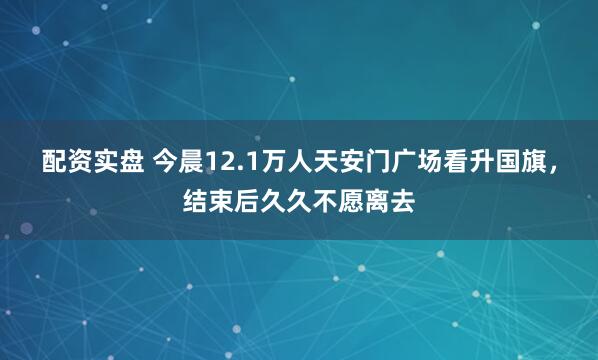 配资实盘 今晨12.1万人天安门广场看升国旗，结束后久久不愿离去