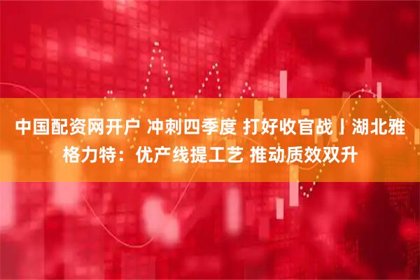 中国配资网开户 冲刺四季度 打好收官战丨湖北雅格力特：优产线提工艺 推动质效双升