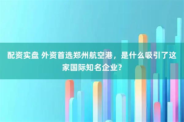 配资实盘 外资首选郑州航空港，是什么吸引了这家国际知名企业？