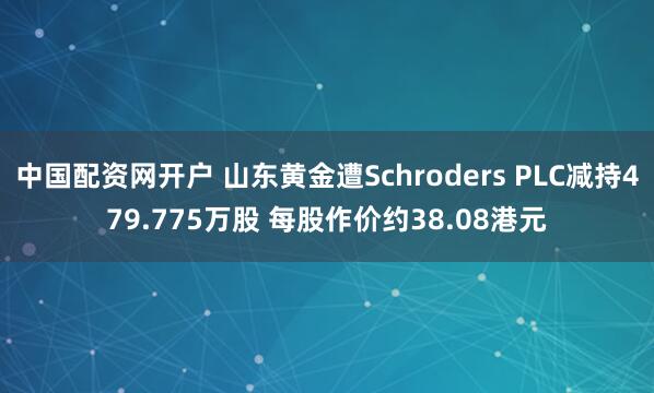 中国配资网开户 山东黄金遭Schroders PLC减持479.775万股 每股作价约38.08港元