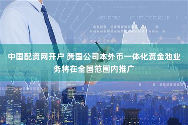 中国配资网开户 跨国公司本外币一体化资金池业务将在全国范围内推广