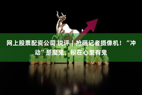 网上股票配资公司 锐评｜抢砸记者摄像机！“冲动”是魔鬼，根在心里有鬼
