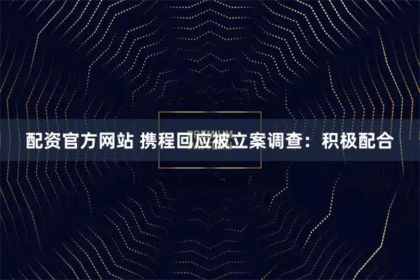 配资官方网站 携程回应被立案调查：积极配合