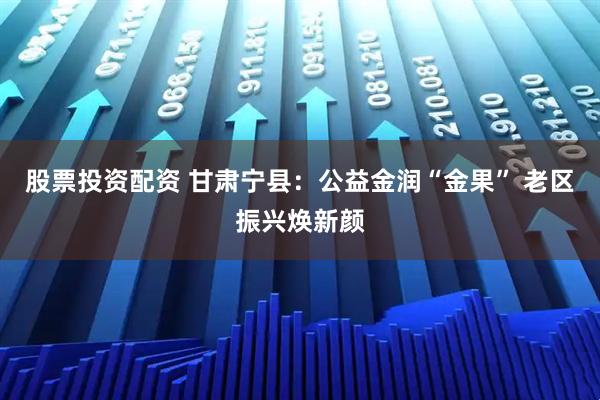 股票投资配资 甘肃宁县：公益金润“金果” 老区振兴焕新颜