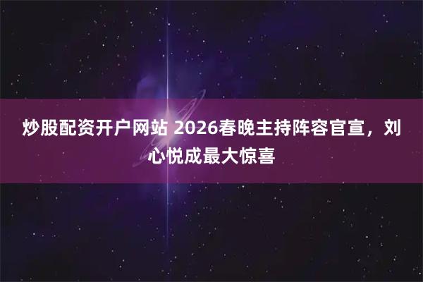 炒股配资开户网站 2026春晚主持阵容官宣，刘心悦成最大惊喜