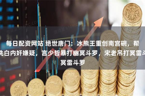 每日配资网站 绝世唐门：冰熊王重创南宫碗，帮他洗白内奸嫌疑，言少哲暴打幽冥斗罗，宋老吊打冥雷斗罗