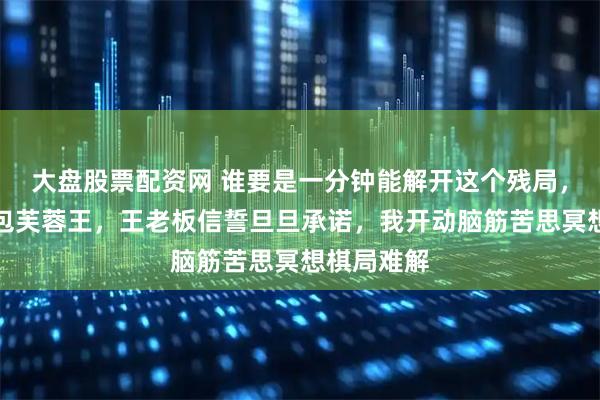 大盘股票配资网 谁要是一分钟能解开这个残局，我给他一包芙蓉王，王老板信誓旦旦承诺，我开动脑筋苦思冥想棋局难解