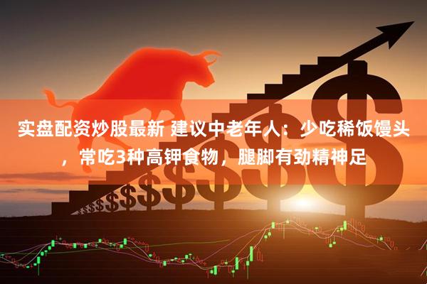 实盘配资炒股最新 建议中老年人：少吃稀饭馒头，常吃3种高钾食物，腿脚有劲精神足