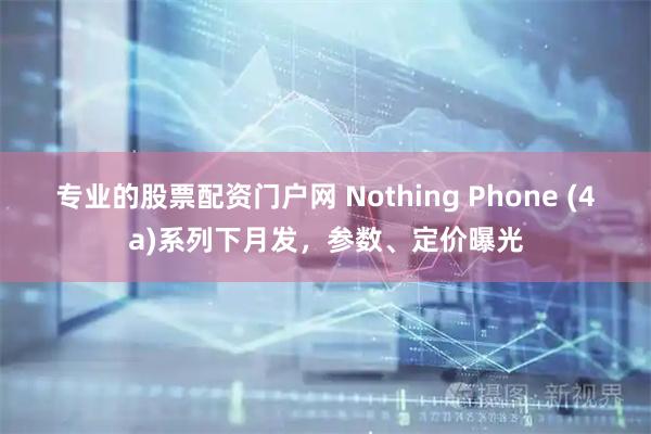 专业的股票配资门户网 Nothing Phone (4a)系列下月发，参数、定价曝光