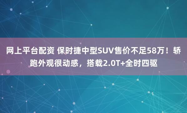 网上平台配资 保时捷中型SUV售价不足58万！轿跑外观很动感，搭载2.0T+全时四驱