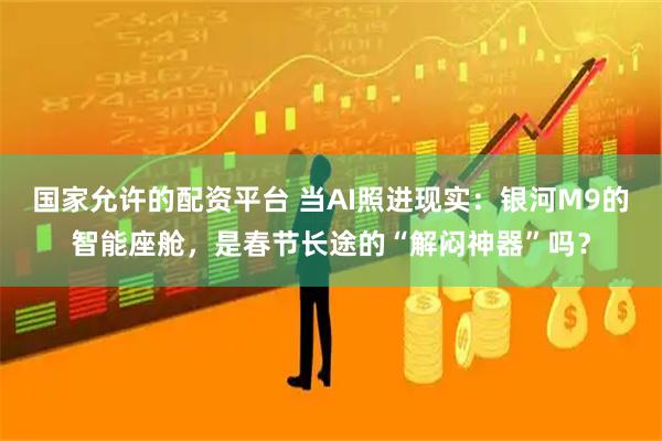 国家允许的配资平台 当AI照进现实：银河M9的智能座舱，是春节长途的“解闷神器”吗？