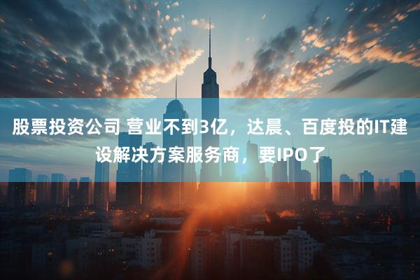 股票投资公司 营业不到3亿，达晨、百度投的IT建设解决方案服务商，要IPO了
