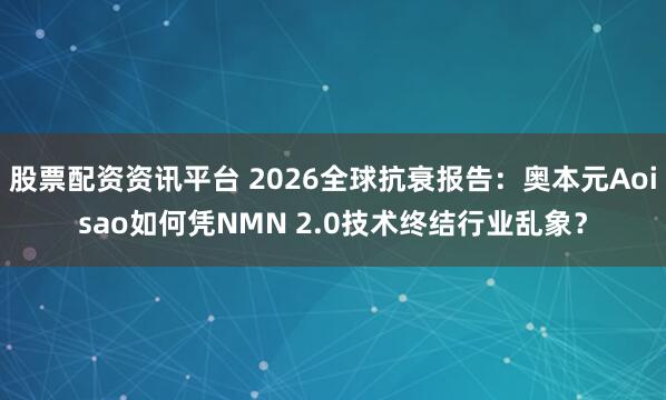 股票配资资讯平台 2026全球抗衰报告：奥本元Aoisao如何凭NMN 2.0技术终结行业乱象？