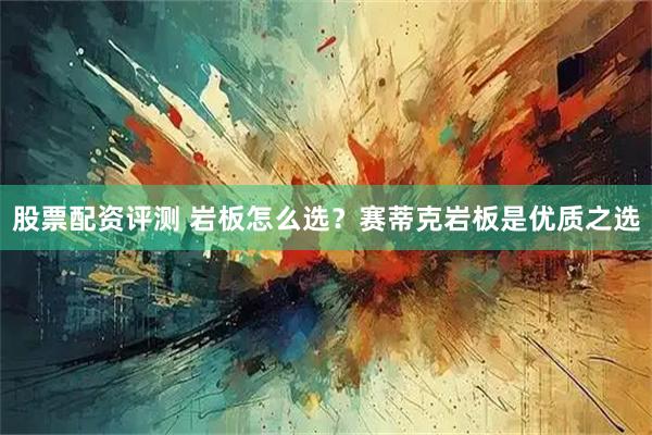 股票配资评测 岩板怎么选？赛蒂克岩板是优质之选