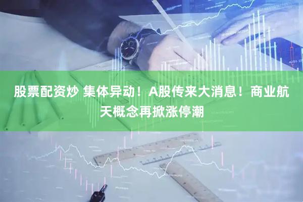 股票配资炒 集体异动！A股传来大消息！商业航天概念再掀涨停潮