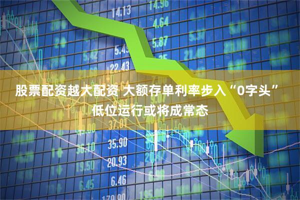 股票配资越大配资 大额存单利率步入“0字头” 低位运行或将成常态