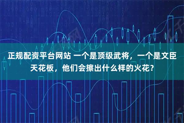 正规配资平台网站 一个是顶级武将，一个是文臣天花板，他们会擦出什么样的火花？