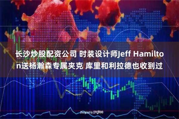 长沙炒股配资公司 时装设计师Jeff Hamilton送杨瀚森专属夹克 库里和利拉德也收到过