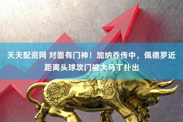 天天配资网 对面有门神！加纳乔传中，佩德罗近距离头球攻门被大马丁扑出