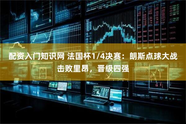 配资入门知识网 法国杯1/4决赛：朗斯点球大战击败里昂，晋级四强