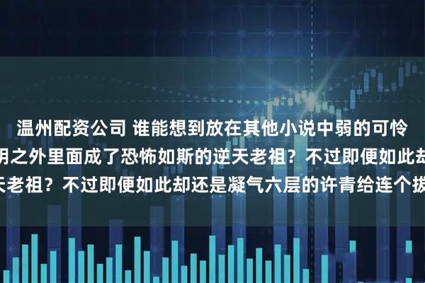 温州配资公司 谁能想到放在其他小说中弱的可怜的筑基修士，竟然在光阴之外里面成了恐怖如斯的逆天老祖？不过即便如此却还是凝气六层的许青给连个拔起！