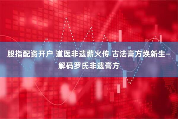 股指配资开户 道医非遗薪火传 古法膏方焕新生—解码罗氏非遗膏方
