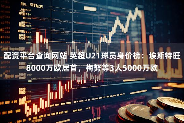 配资平台查询网站 英超U21球员身价榜：埃斯特旺8000万欧居首，梅努等3人5000万欧