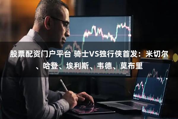 股票配资门户平台 骑士VS独行侠首发：米切尔、哈登、埃利斯、韦德、莫布里