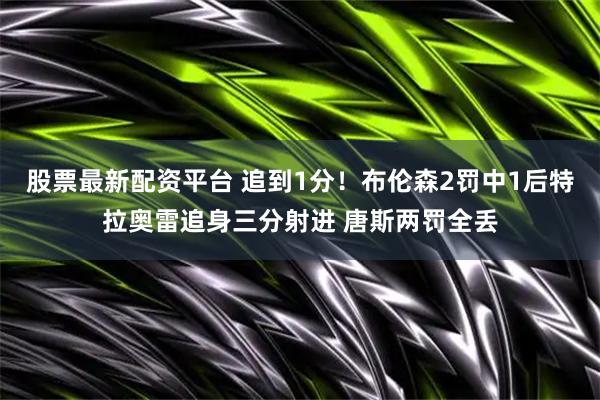 股票最新配资平台 追到1分！布伦森2罚中1后特拉奥雷追身三分射进 唐斯两罚全丢