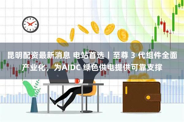 昆明配资最新消息 电站首选丨至尊 3 代组件全面产业化，为AIDC 绿色供电提供可靠支撑