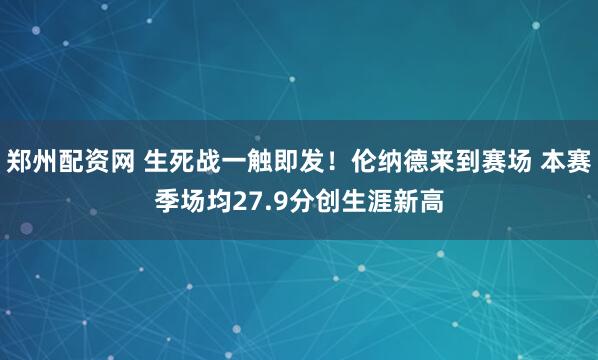 郑州配资网 生死战一触即发！伦纳德来到赛场 本赛季场均27.9分创生涯新高